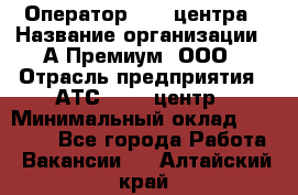 Оператор Call-центра › Название организации ­ А-Премиум, ООО › Отрасль предприятия ­ АТС, call-центр › Минимальный оклад ­ 35 000 - Все города Работа » Вакансии   . Алтайский край